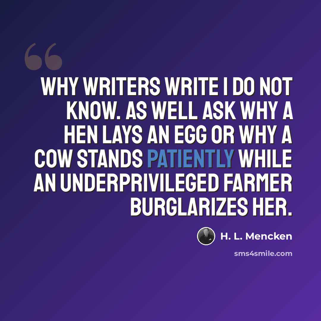 “Why writers write I do not know. As well ask why a hen lays an egg or why a cow stands patiently while an underprivileged farmer burglarizes her.” quote by H. L. Mencken