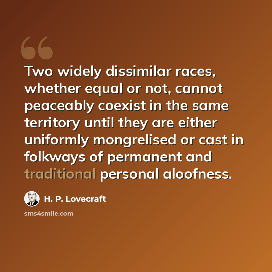 “Two widely dissimilar races, whether equal or not, cannot peaceably coexist in the same territory until they are either uniformly mongrelised or cast in folkways of permanent and traditional personal aloofness.” quote by H. P. Lovecraft
