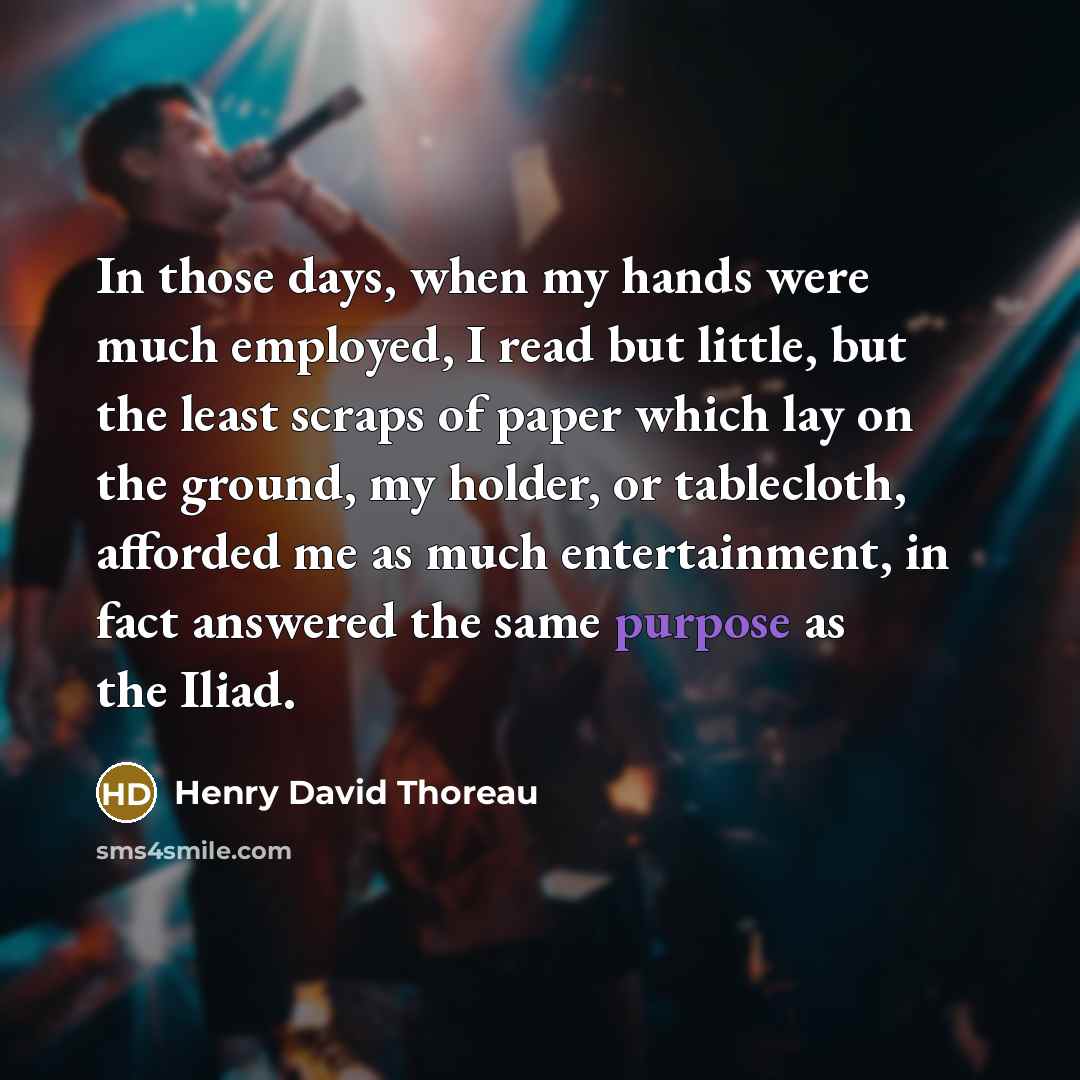 “In those days, when my hands were much employed, I read but little, but the least scraps of paper which lay on the ground, my holder, or tablecloth, afforded me as much entertainment, in fact answered the same purpose as the Iliad.” quote by Henry David Thoreau