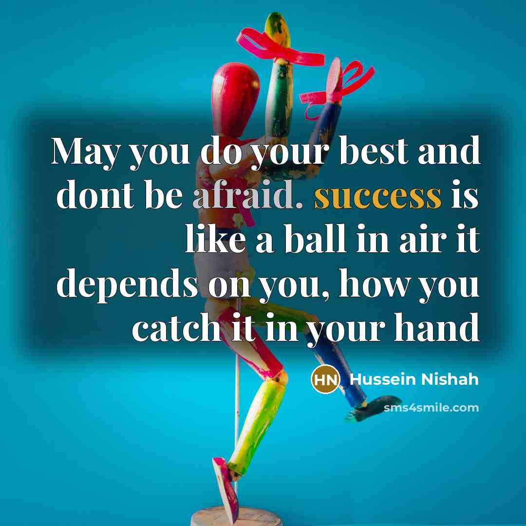 “May you do your best and dont be afraid. success is like a ball in air it depends on you, how you catch it in your hand” quote by Hussein Nishah