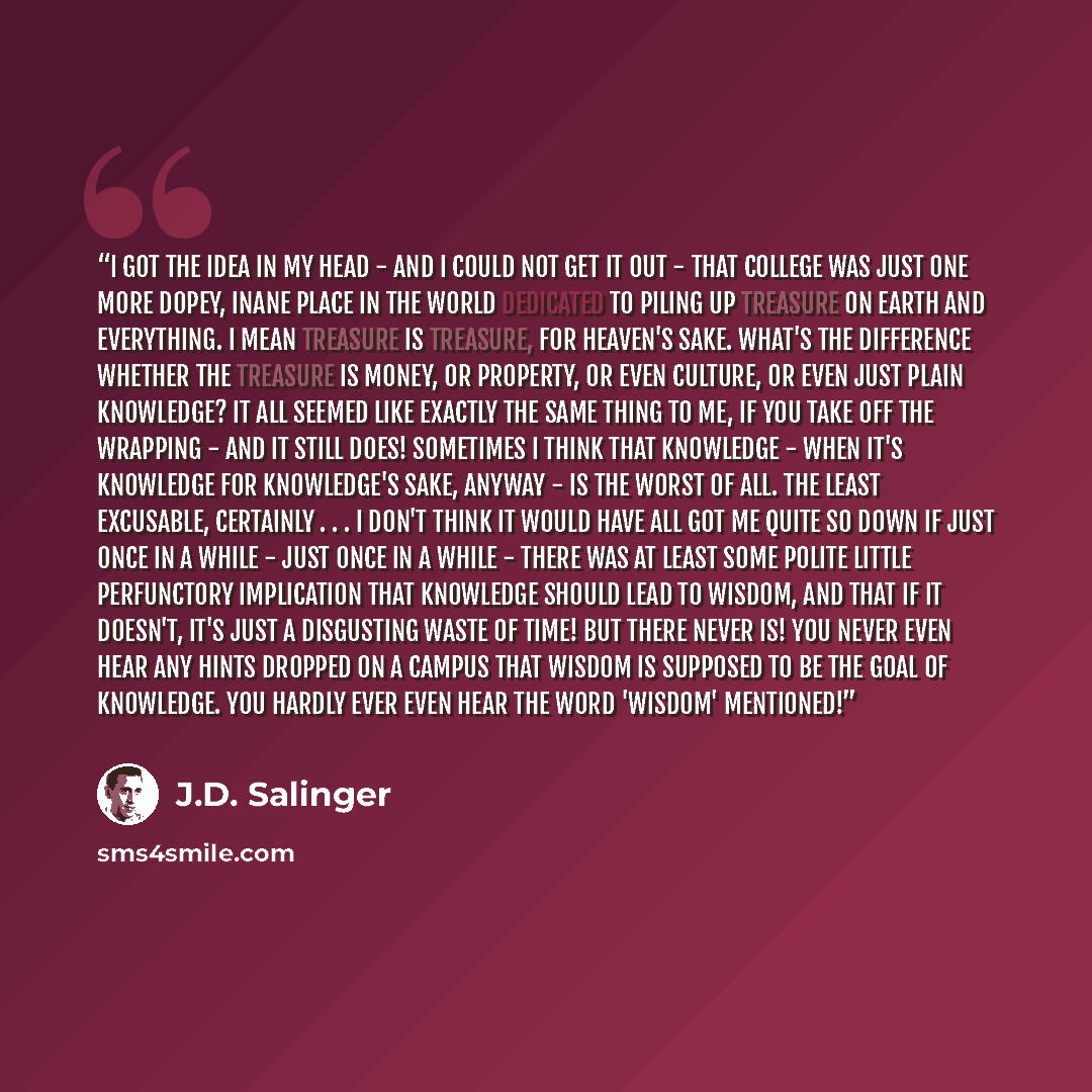 “I got the idea in my head - and I could not get it out - that college was just one more dopey, inane place in the world dedicated to piling up treasure on earth and everything. I mean treasure is treasure, for heaven's sake. What's the difference whether the treasure is money, or property, or even…” quote by J.D. Salinger