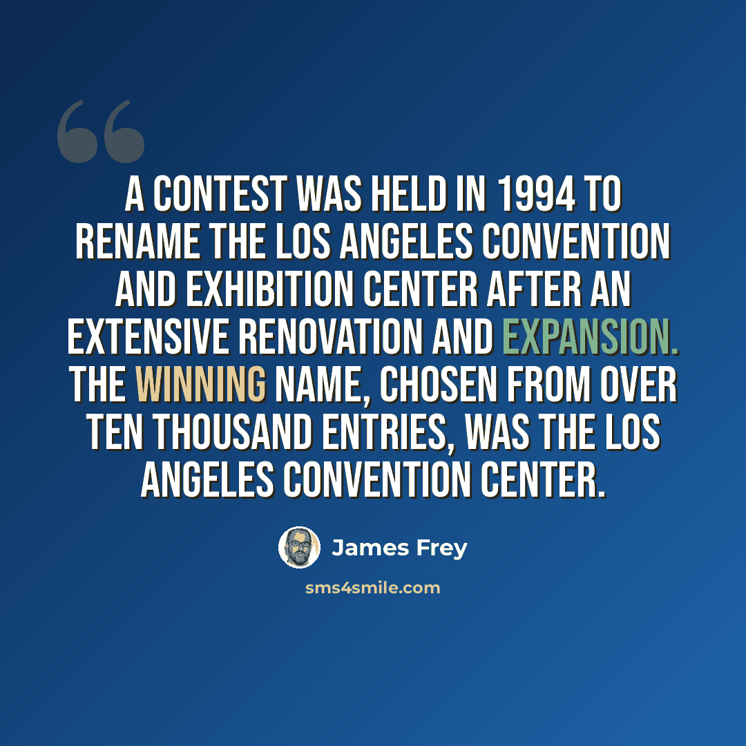 “A contest was held in 1994 to rename the Los Angeles Convention and Exhibition Center after an extensive renovation and expansion. The winning name, chosen from over ten thousand entries, was the Los Angeles Convention Center.” quote by James Frey