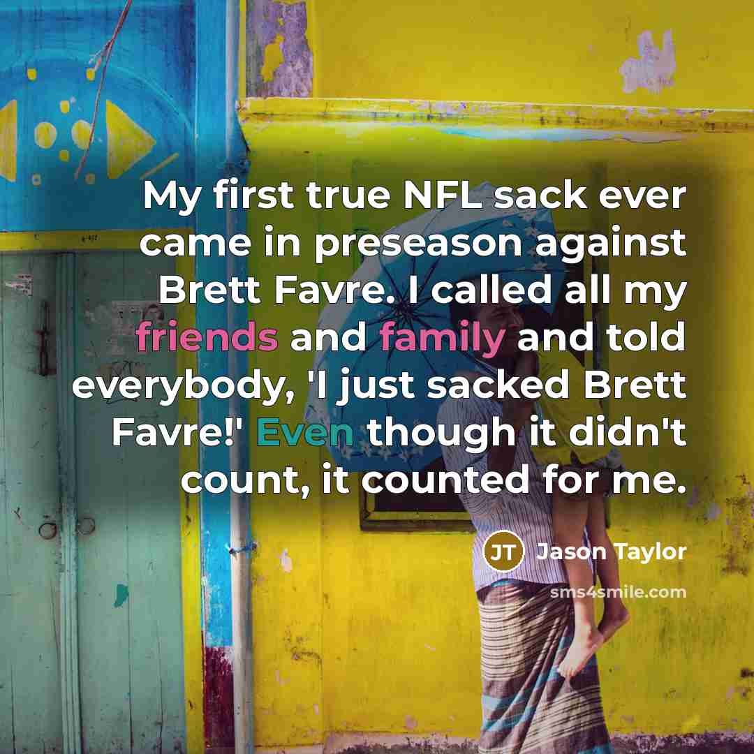 “My first true NFL sack ever came in preseason against Brett Favre. I called all my friends and family and told everybody, 'I just sacked Brett Favre!' Even though it didn't count, it counted for me.” quote by Jason Taylor