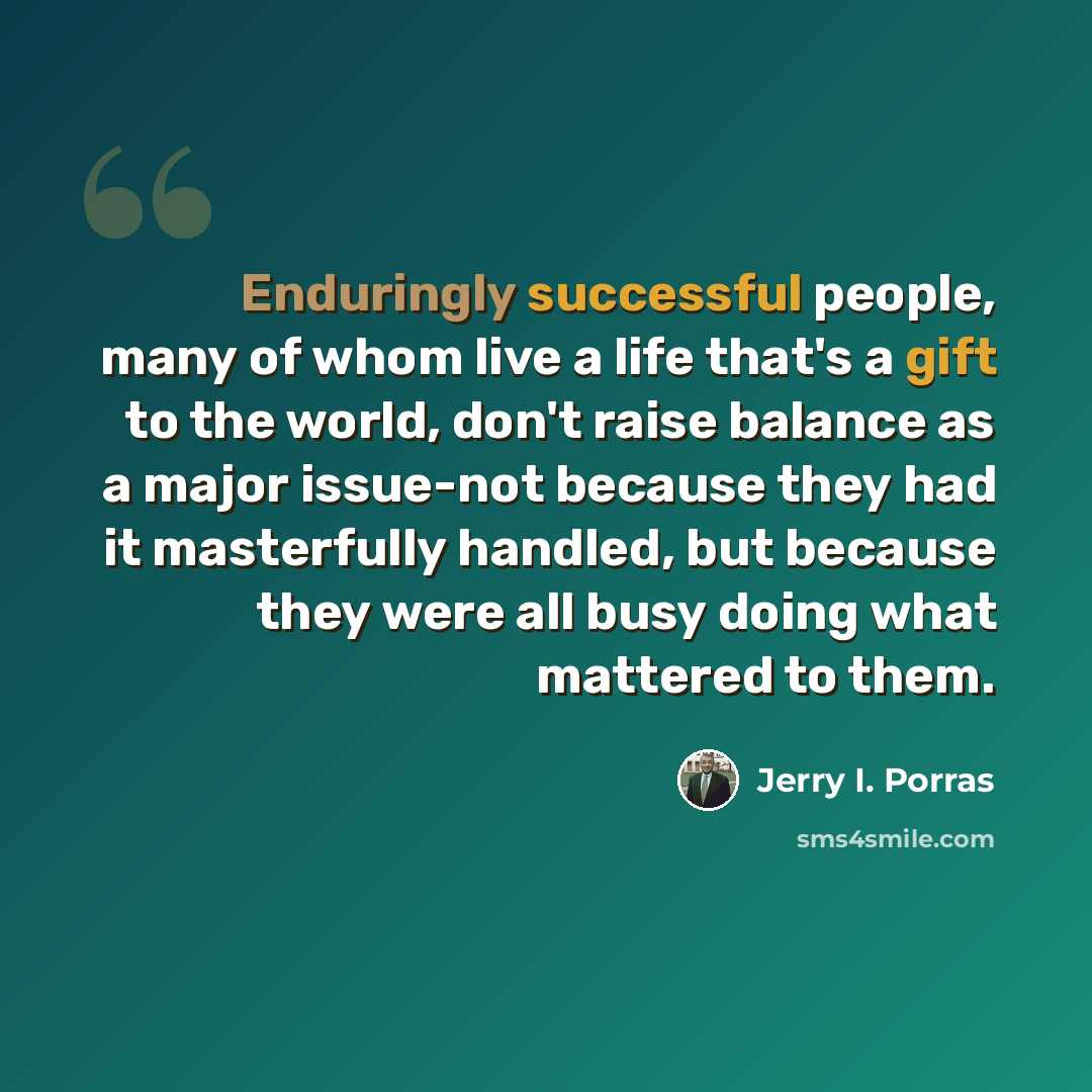 “Enduringly successful people, many of whom live a life that's a gift to the world, don't raise balance as a major issue-not because they had it masterfully handled, but because they were all busy doing what mattered to them.” quote by Jerry I. Porras