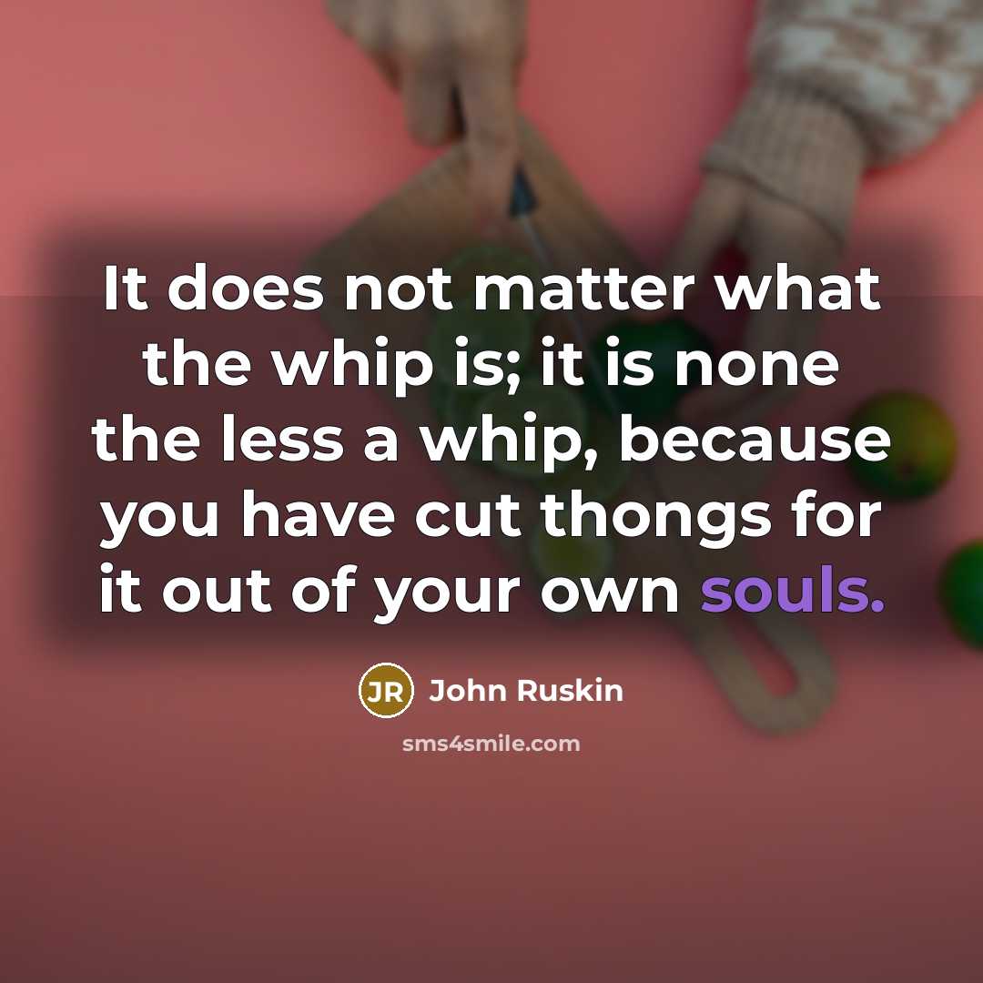 “It does not matter what the whip is; it is none the less a whip, because you have cut thongs for it out of your own souls.” quote by John Ruskin