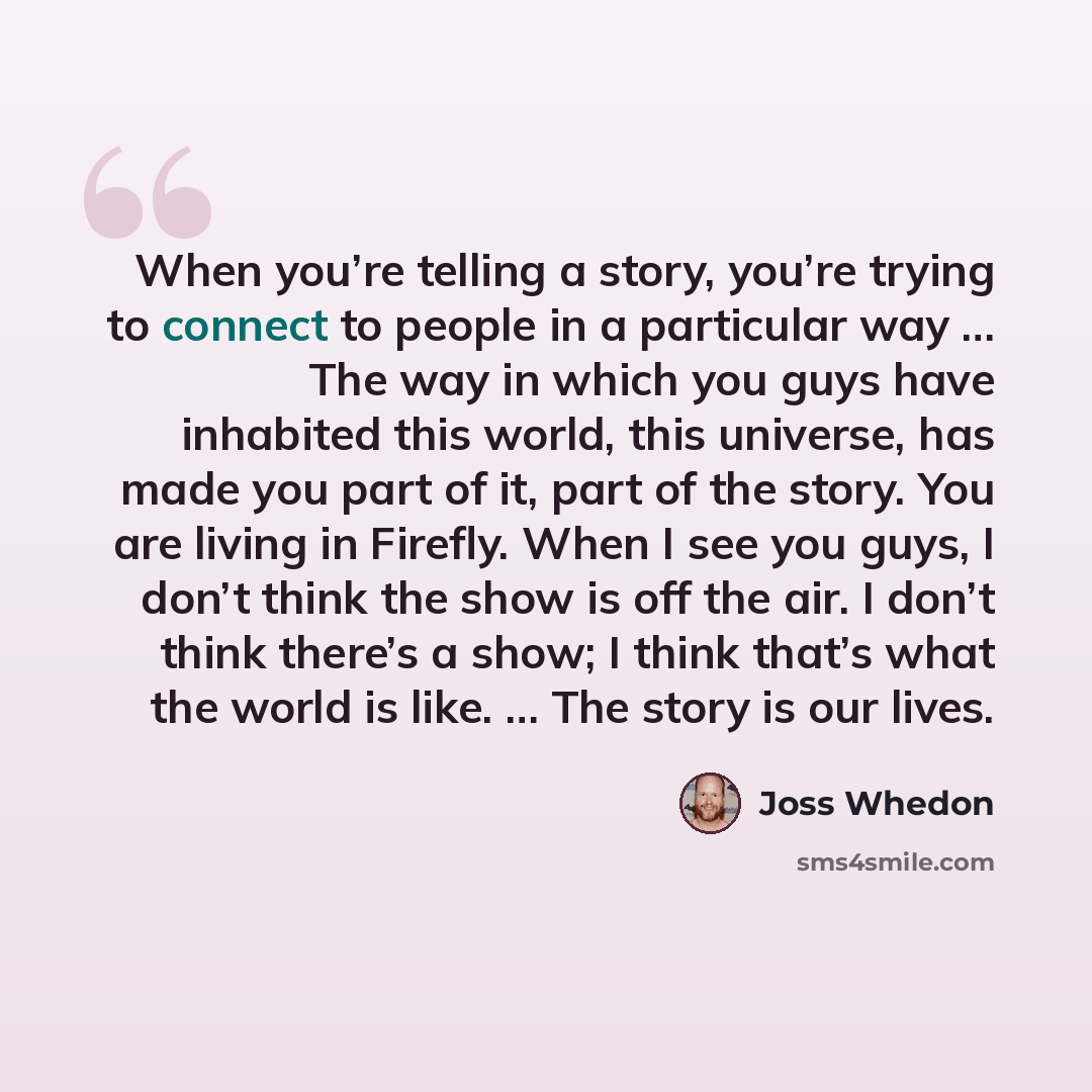“When you’re telling a story, you’re trying to connect to people in a particular way … The way in which you guys have inhabited this world, this universe, has made you part of it, part of the story. You are living in Firefly. When I see you guys, I don’t think the show is off the air. I don’t think…” quote by Joss Whedon