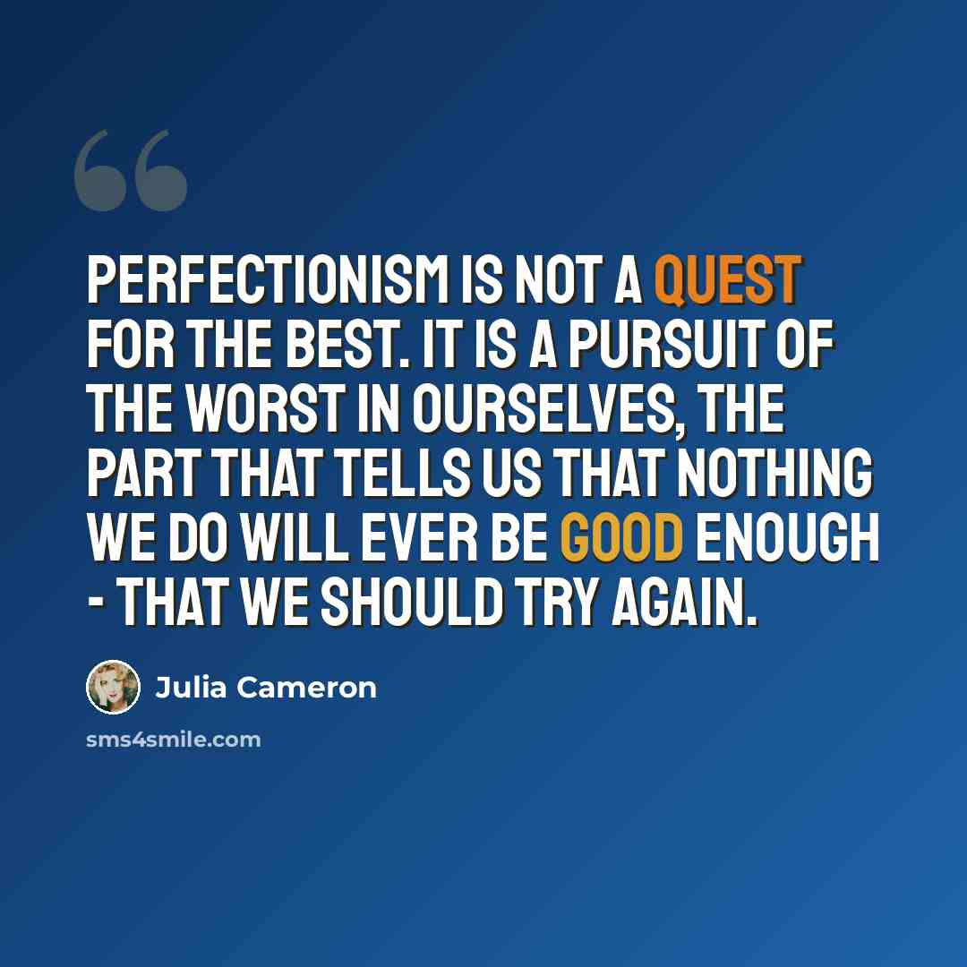 “Perfectionism is not a quest for the best. It is a pursuit of the worst in ourselves, the part that tells us that nothing we do will ever be good enough - that we should try again.” quote by Julia Cameron