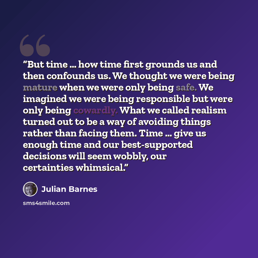 “But time … how time first grounds us and then confounds us. We thought we were being mature when we were only being safe. We imagined we were being responsible but were only being cowardly. What we called realism turned out to be a way of avoiding things rather than facing them. Time … give us…” quote by Julian Barnes