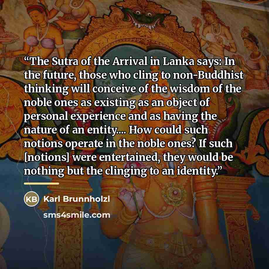 “The Sutra of the Arrival in Lanka says: In the future, those who cling to non-Buddhist thinking will conceive of the wisdom of the noble ones as existing as an object of personal experience and as having the nature of an entity… How could such notions operate in the noble ones? If such [notions]…” quote by Karl Brunnholzl