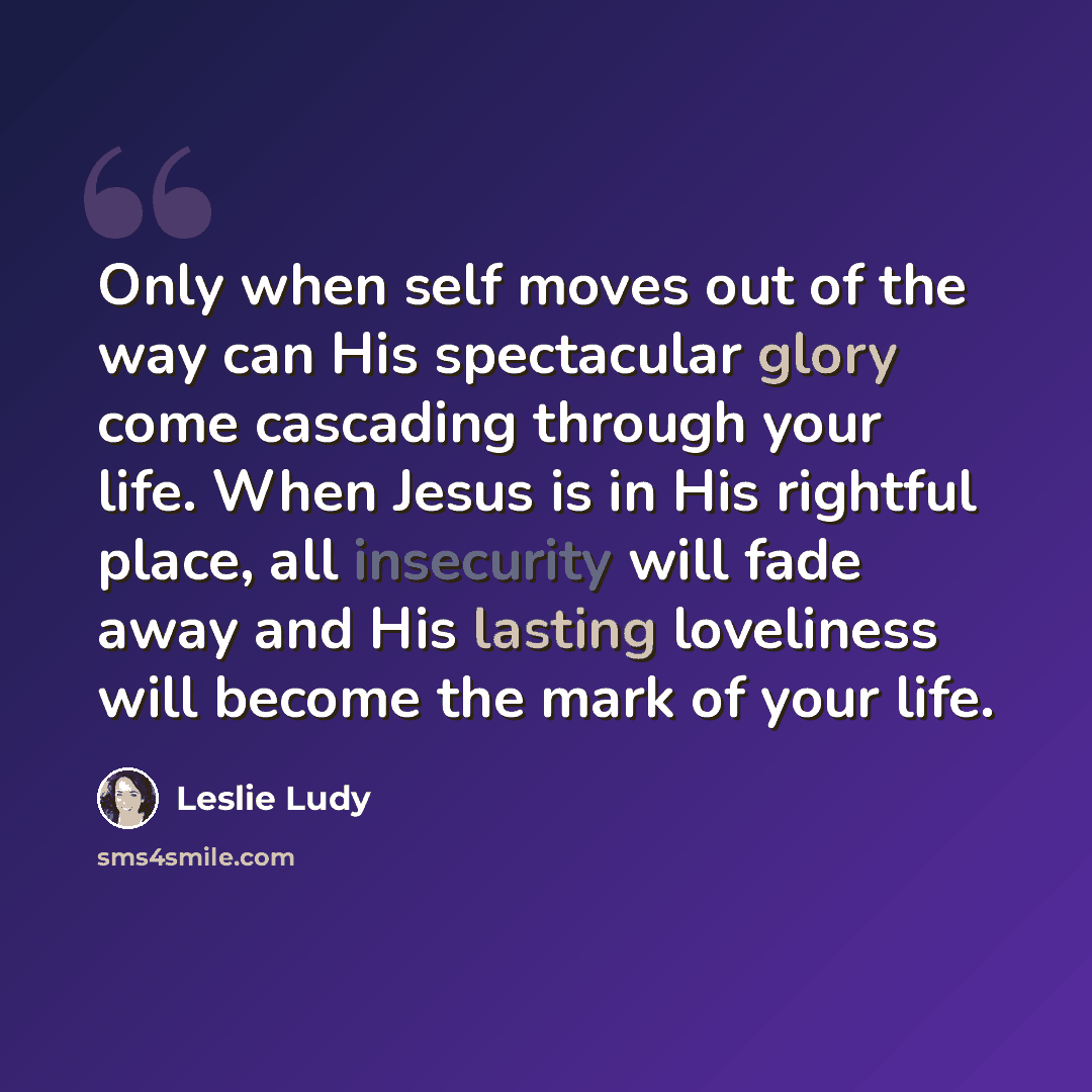 “Only when self moves out of the way can His spectacular glory come cascading through your life. When Jesus is in His rightful place, all insecurity will fade away and His lasting loveliness will become the mark of your life.” quote by Leslie Ludy