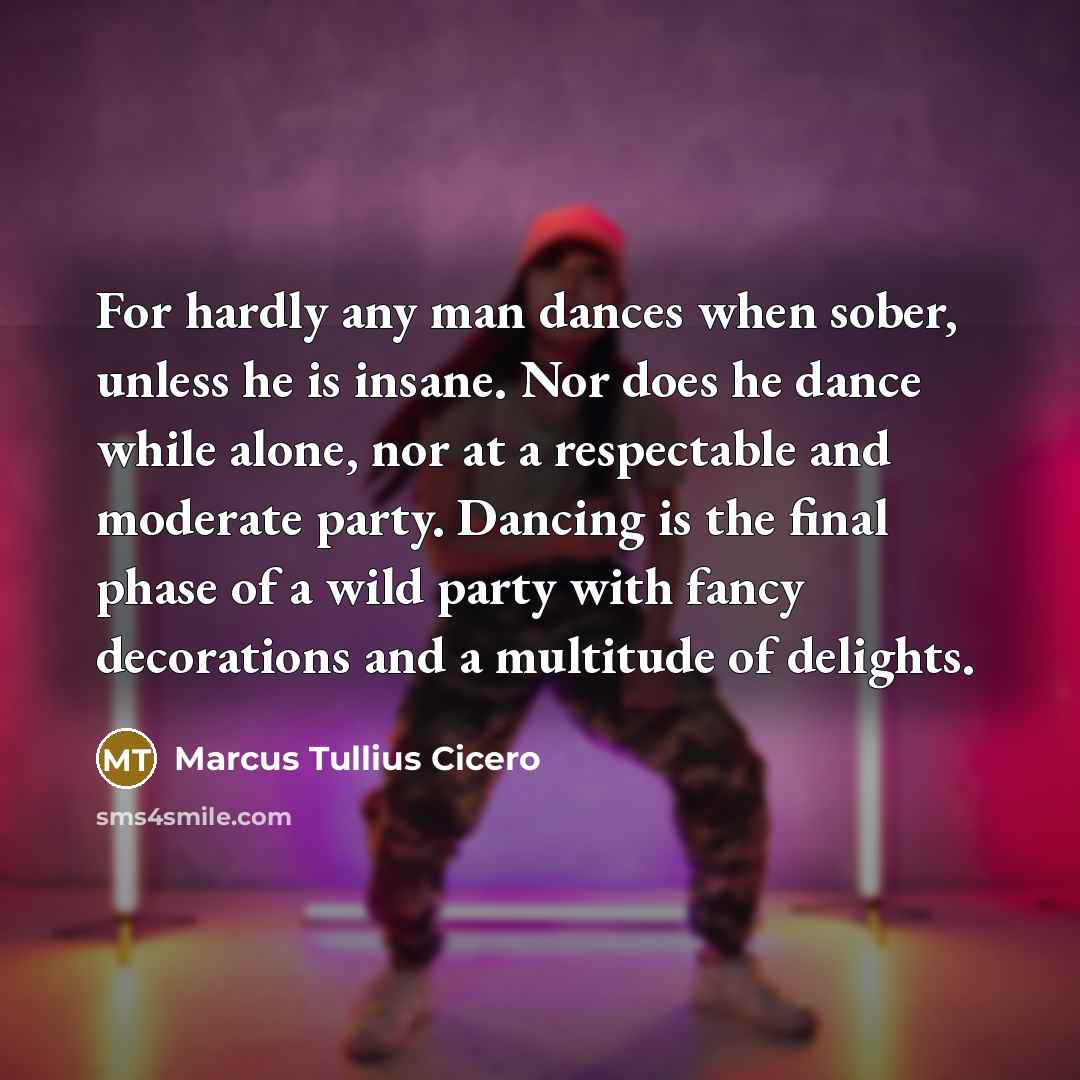 “For hardly any man dances when sober, unless he is insane. Nor does he dance while alone, nor at a respectable and moderate party. Dancing is the final phase of a wild party with fancy decorations and a multitude of delights.” quote by Marcus Tullius Cicero