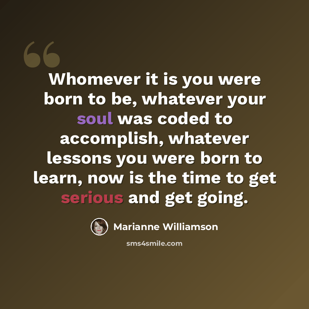 “Whomever it is you were born to be, whatever your soul was coded to accomplish, whatever lessons you were born to learn, now is the time to get serious and get going.” quote by Marianne Williamson