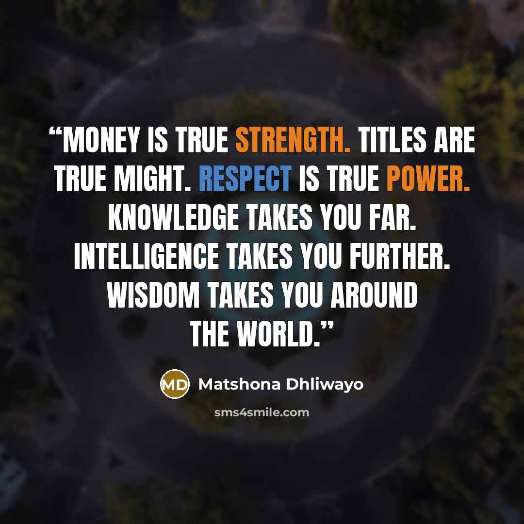 “Money is true strength. Titles are true might. Respect is true power. Knowledge takes you far. Intelligence takes you further. Wisdom takes you around the world.” quote by Matshona Dhliwayo
