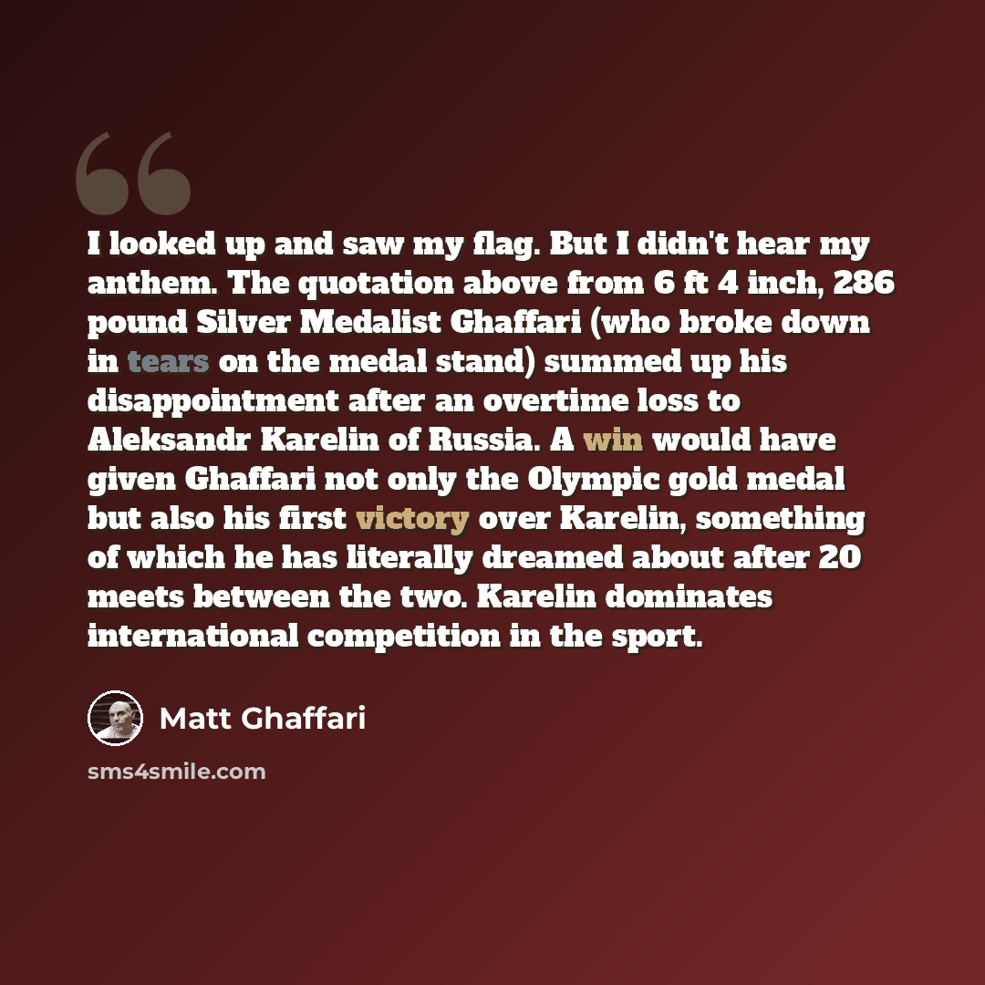 “I looked up and saw my flag. But I didn't hear my anthem. The quotation above from 6 ft 4 inch, 286 pound Silver Medalist Ghaffari (who broke down in tears on the medal stand) summed up his disappointment after an overtime loss to Aleksandr Karelin of Russia. A win would have given Ghaffari not…” quote by Matt Ghaffari