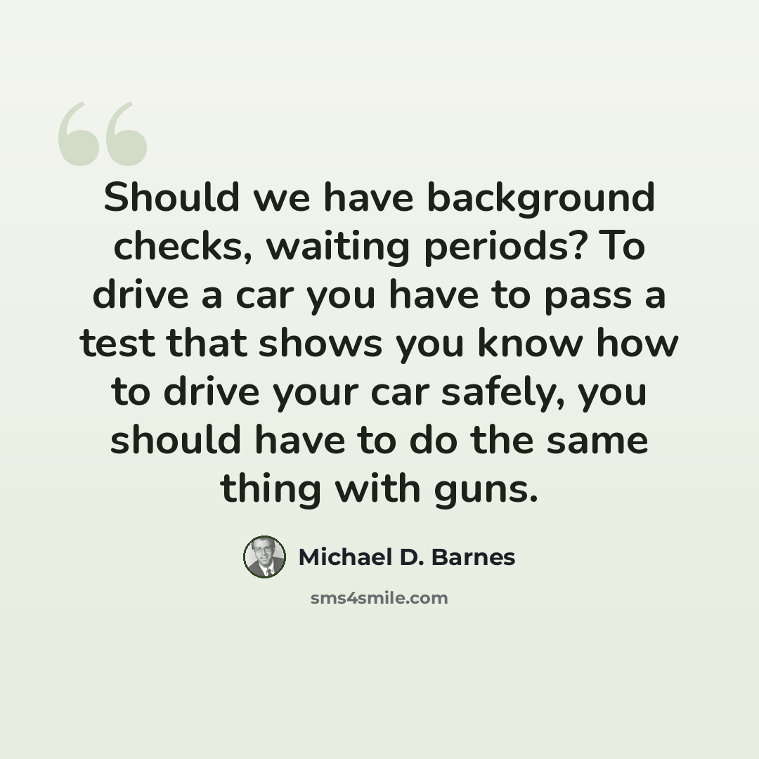 “Should we have background checks, waiting periods? To drive a car you have to pass a test that shows you know how to drive your car safely, you should have to do the same thing with guns.” quote by Michael D. Barnes