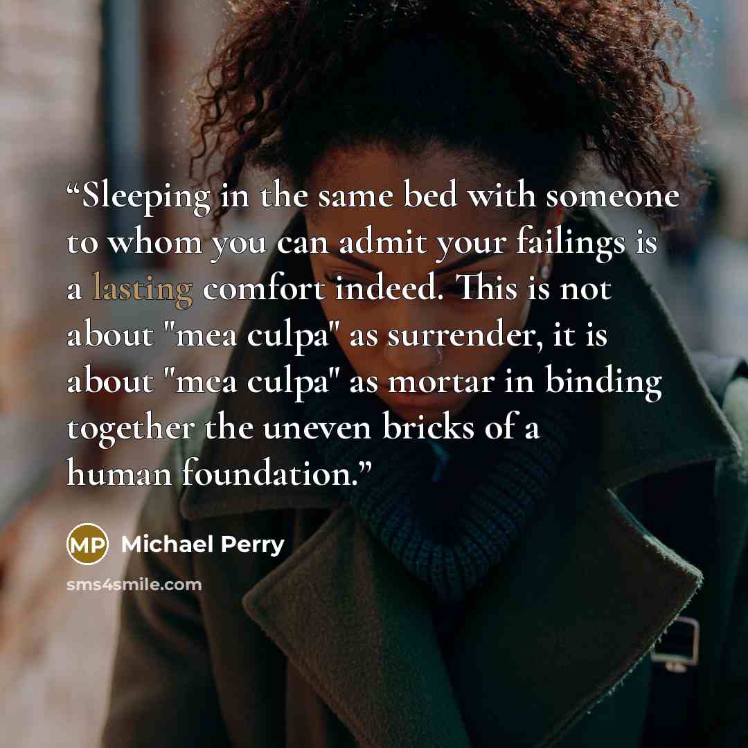 “Sleeping in the same bed with someone to whom you can admit your failings is a lasting comfort indeed. This is not about "mea culpa" as surrender, it is about "mea culpa" as mortar in binding together the uneven bricks of a human foundation.” quote by Michael Perry