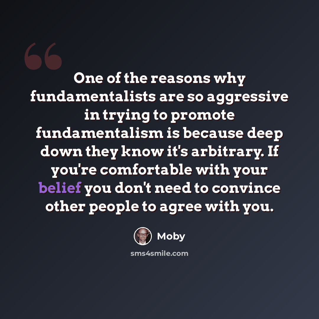 “One of the reasons why fundamentalists are so aggressive in trying to promote fundamentalism is because deep down they know it's arbitrary. If you're comfortable with your belief you don't need to convince other people to agree with you.” quote by Moby