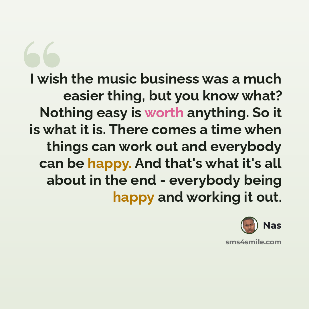 “I wish the music business was a much easier thing, but you know what? Nothing easy is worth anything. So it is what it is. There comes a time when things can work out and everybody can be happy. And that's what it's all about in the end - everybody being happy and working it out.” quote by Nas