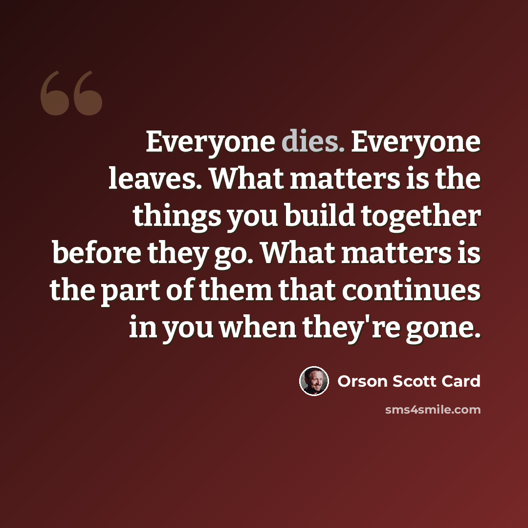 “Everyone dies. Everyone leaves. What matters is the things you build together before they go. What matters is the part of them that continues in you when they're gone.” quote by Orson Scott Card