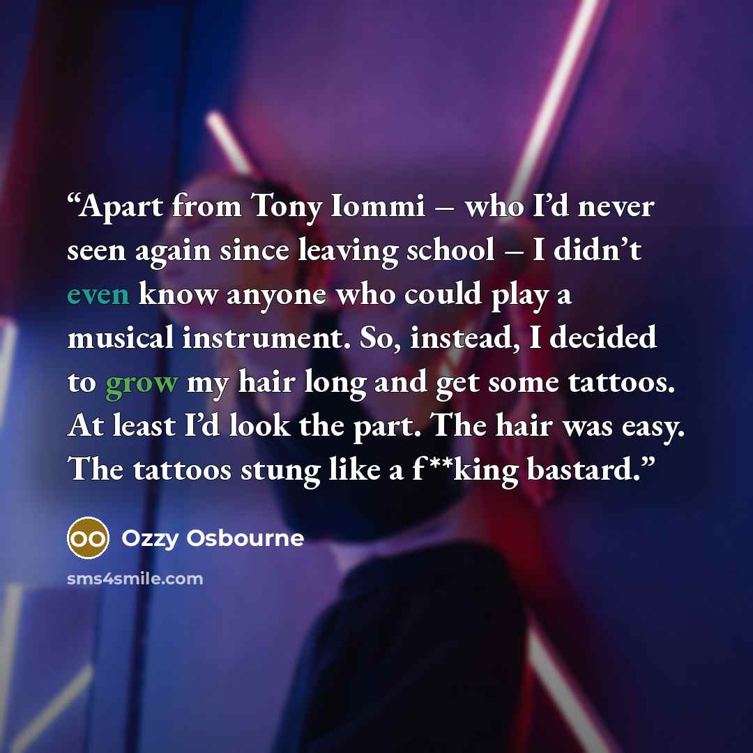 “Apart from Tony Iommi – who I’d never seen again since leaving school – I didn’t even know anyone who could play a musical instrument. So, instead, I decided to grow my hair long and get some tattoos. At least I’d look the part. The hair was easy. The tattoos stung like a f**king bastard.” quote by Ozzy Osbourne