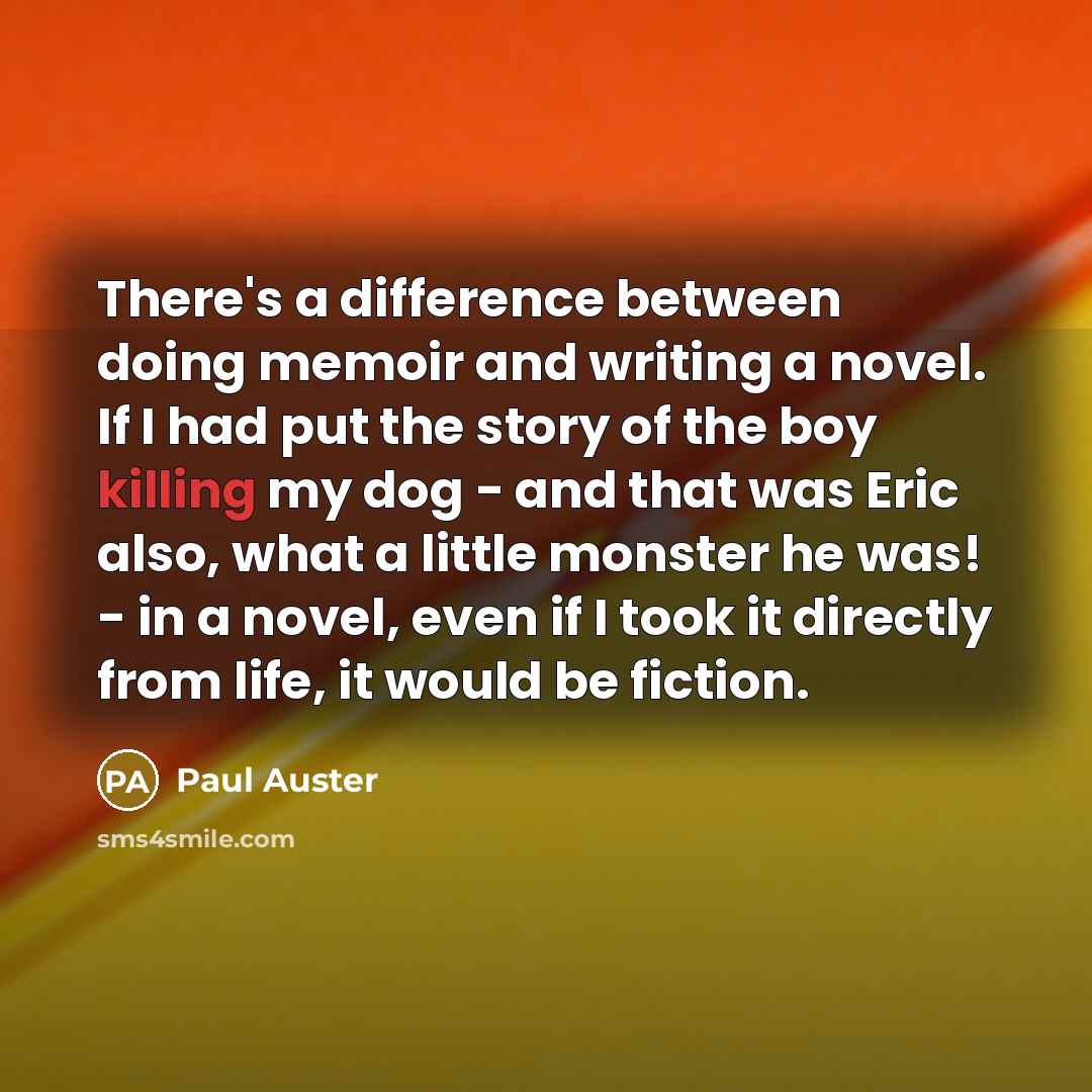 “There's a difference between doing memoir and writing a novel. If I had put the story of the boy killing my dog - and that was Eric also, what a little monster he was! - in a novel, even if I took it directly from life, it would be fiction.” quote by Paul Auster