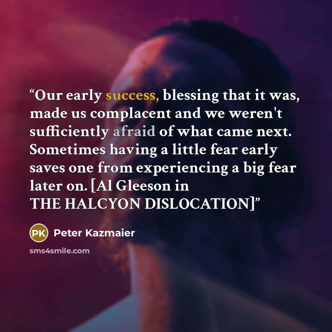 “Our early success, blessing that it was, made us complacent and we weren't sufficiently afraid of what came next. Sometimes having a little fear early saves one from experiencing a big fear later on. [Al Gleeson in THE HALCYON DISLOCATION]” quote by Peter Kazmaier