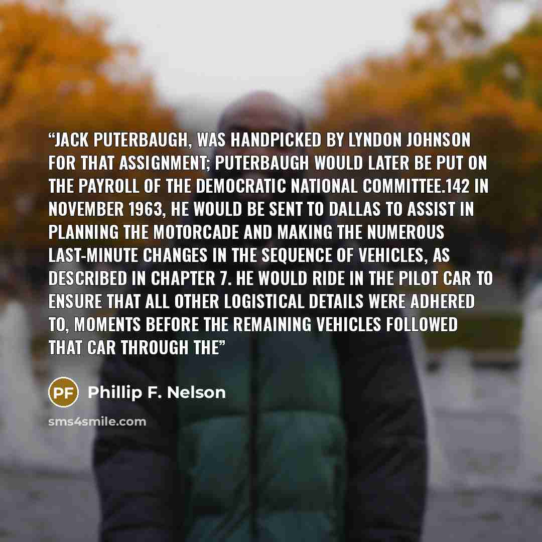“Jack Puterbaugh, was handpicked by Lyndon Johnson for that assignment; Puterbaugh would later be put on the payroll of the Democratic National Committee.142 In November 1963, he would be sent to Dallas to assist in planning the motorcade and making the numerous last-minute changes in the sequence…” quote by Phillip F. Nelson