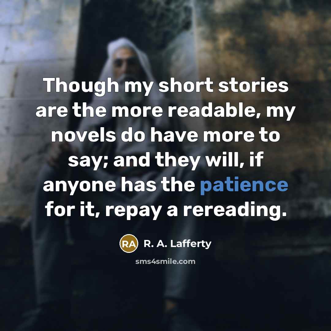 “Though my short stories are the more readable, my novels do have more to say; and they will, if anyone has the patience for it, repay a rereading.” quote by R. A. Lafferty