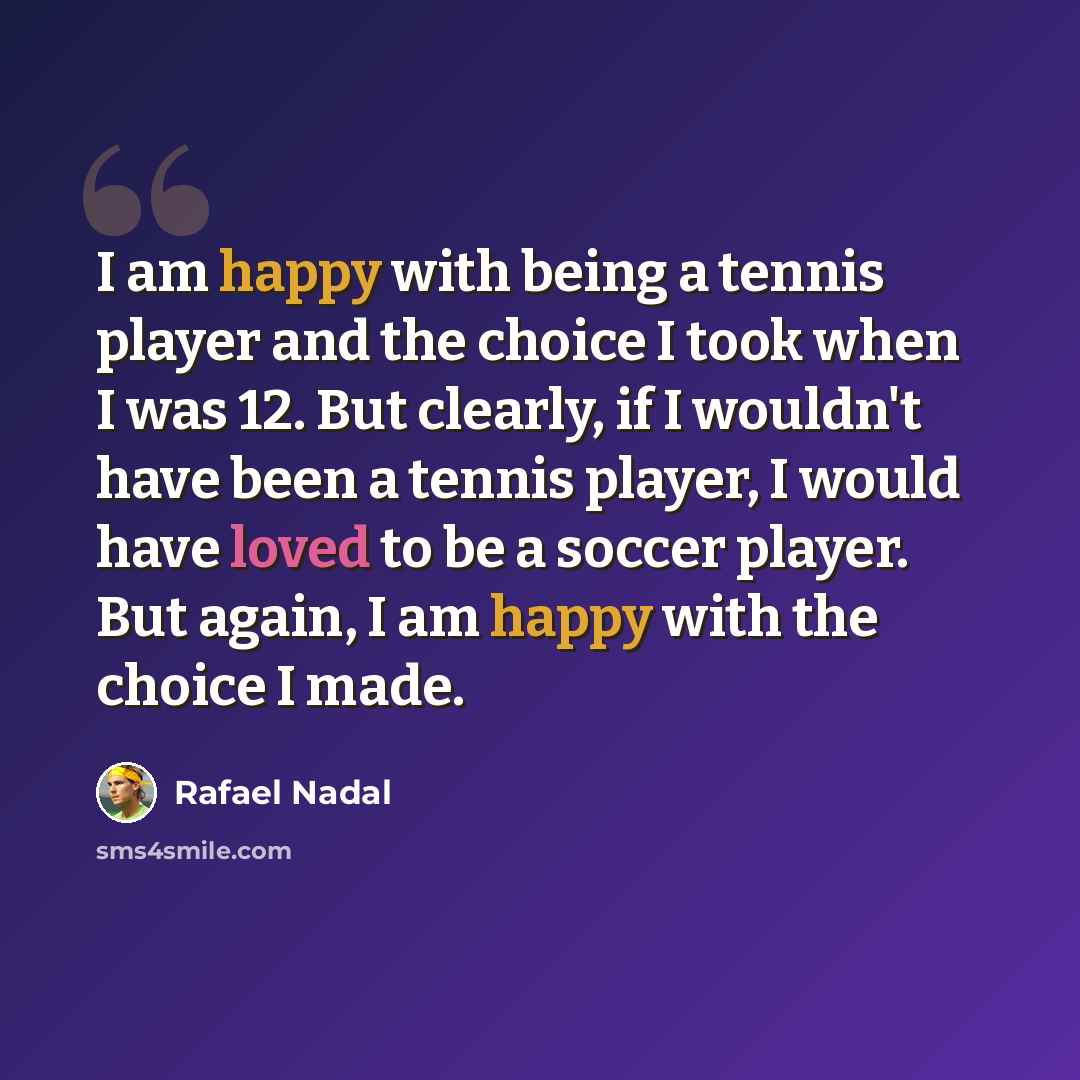 “I am happy with being a tennis player and the choice I took when I was 12. But clearly, if I wouldn't have been a tennis player, I would have loved to be a soccer player. But again, I am happy with the choice I made.” quote by Rafael Nadal