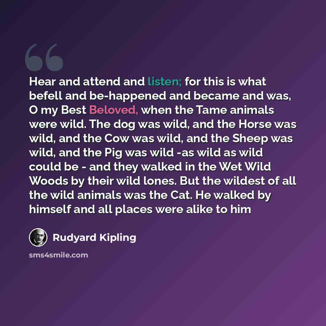 “Hear and attend and listen; for this is what befell and be-happened and became and was, O my Best Beloved, when the Tame animals were wild. The dog was wild, and the Horse was wild, and the Cow was wild, and the Sheep was wild, and the Pig was wild -as wild as wild could be - and they walked in…” quote by Rudyard Kipling