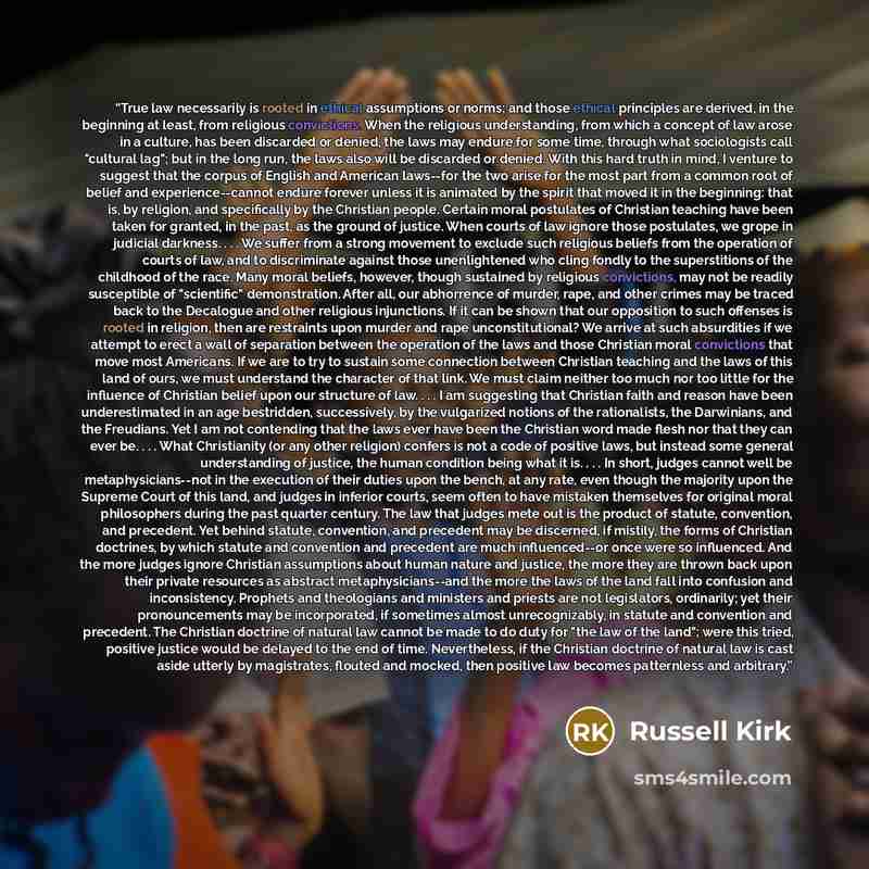 “True law necessarily is rooted in ethical assumptions or norms; and those ethical principles are derived, in the beginning at least, from religious convictions. When the religious understanding, from which a concept of law arose in a culture, has been discarded or denied, the laws may endure for…” quote by Russell Kirk