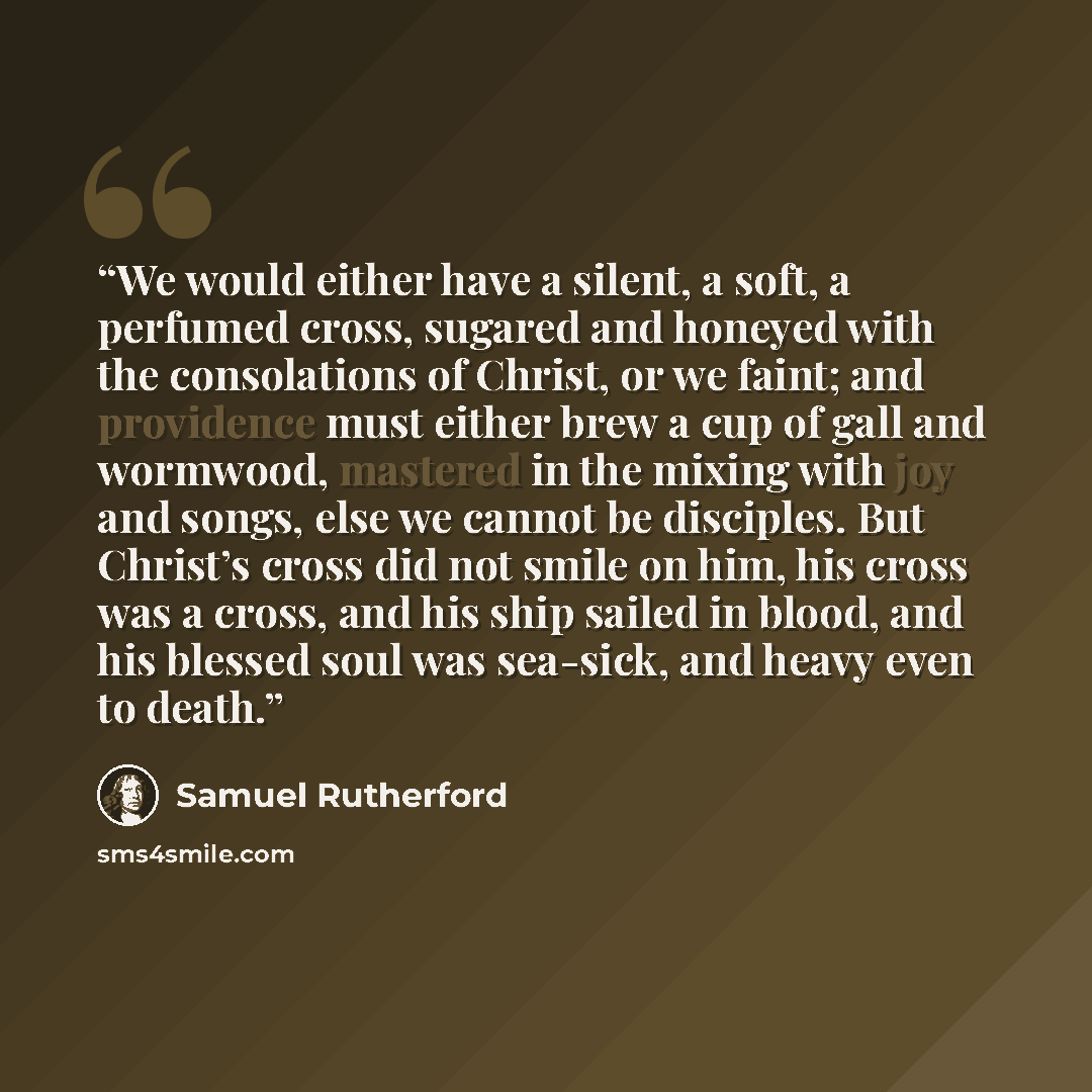 “We would either have a silent, a soft, a perfumed cross, sugared and honeyed with the consolations of Christ, or we faint; and providence must either brew a cup of gall and wormwood, mastered in the mixing with joy and songs, else we cannot be disciples. But Christ’s cross did not smile on him…” quote by Samuel Rutherford
