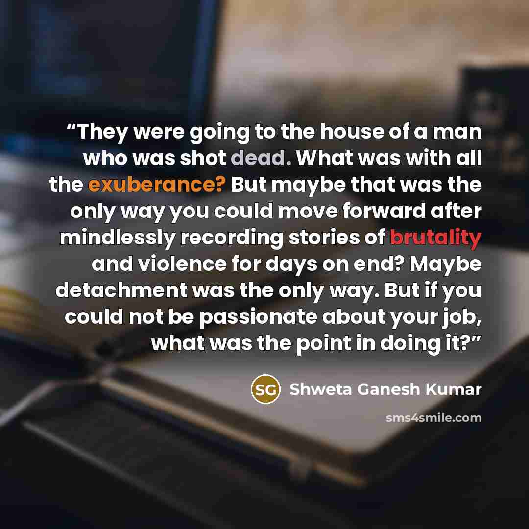 “They were going to the house of a man who was shot dead. What was with all the exuberance? But maybe that was the only way you could move forward after mindlessly recording stories of brutality and violence for days on end? Maybe detachment was the only way. But if you could not be passionate…” quote by Shweta Ganesh Kumar