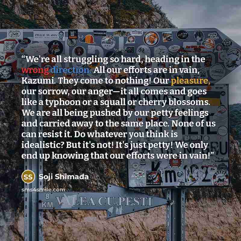 “We're all struggling so hard, heading in the wrong direction. All our efforts are in vain, Kazumi. They come to nothing! Our pleasure, our sorrow, our anger—it all comes and goes like a typhoon or a squall or cherry blossoms. We are all being pushed by our petty feelings and carried away to the…” quote by Soji Shimada