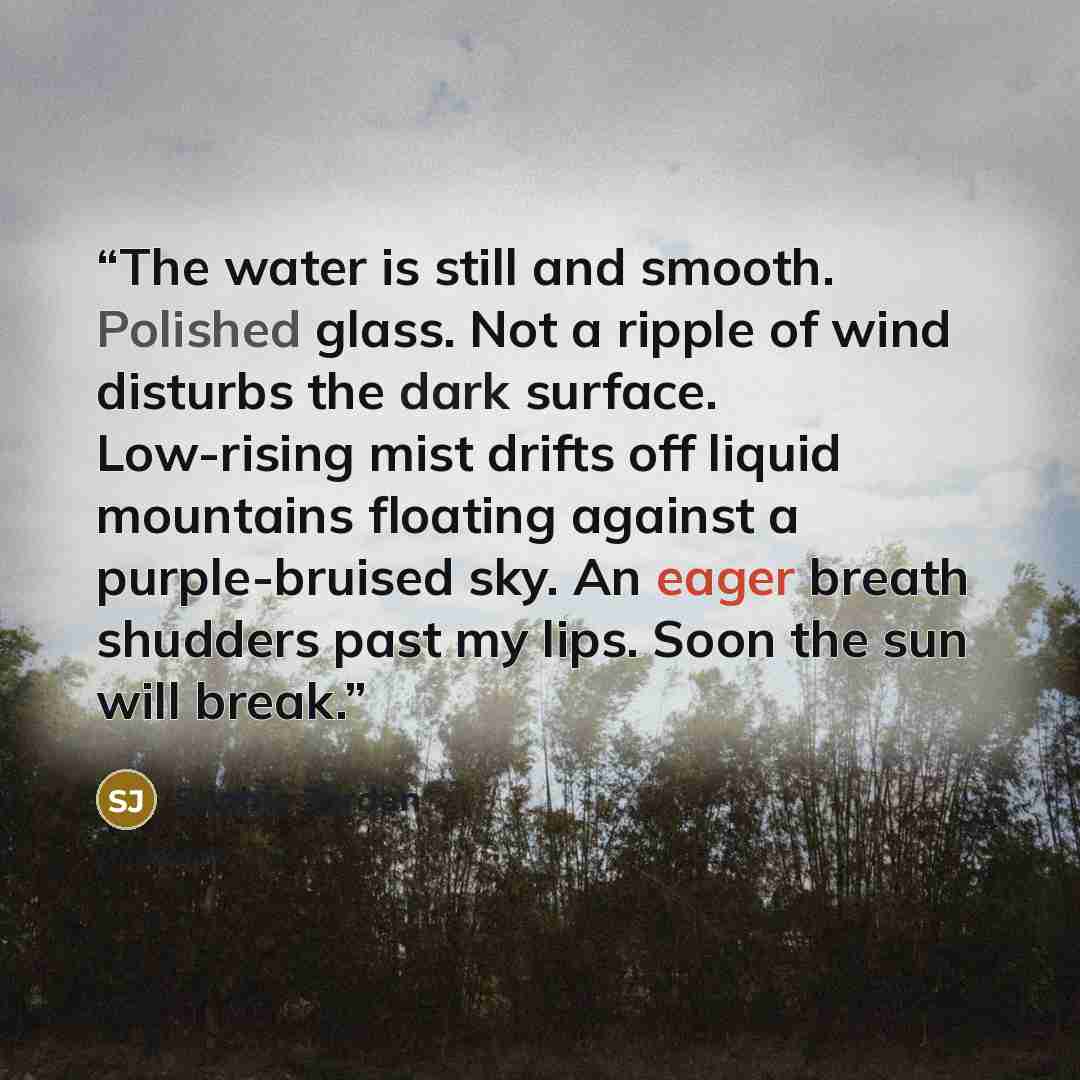 “The water is still and smooth. Polished glass. Not a ripple of wind disturbs the dark surface. Low-rising mist drifts off liquid mountains floating against a purple-bruised sky. An eager breath shudders past my lips. Soon the sun will break.” quote by Sophie Jordan