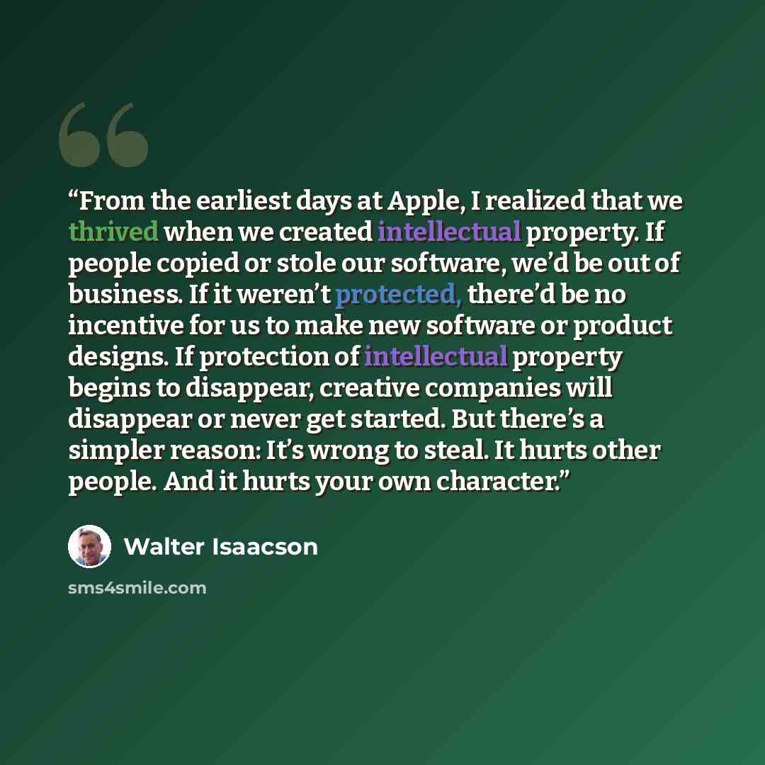 “From the earliest days at Apple, I realized that we thrived when we created intellectual property. If people copied or stole our software, we’d be out of business. If it weren’t protected, there’d be no incentive for us to make new software or product designs. If protection of intellectual…” quote by Walter Isaacson