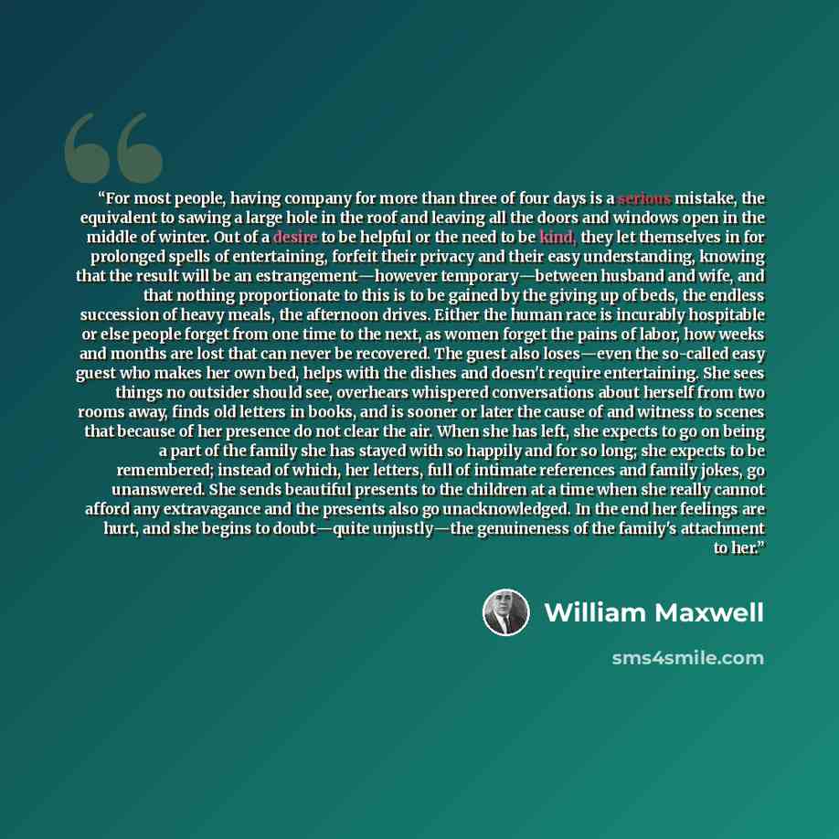 “For most people, having company for more than three of four days is a serious mistake, the equivalent to sawing a large hole in the roof and leaving all the doors and windows open in the middle of winter. Out of a desire to be helpful or the need to be kind, they let themselves in for prolonged…” quote by William Maxwell