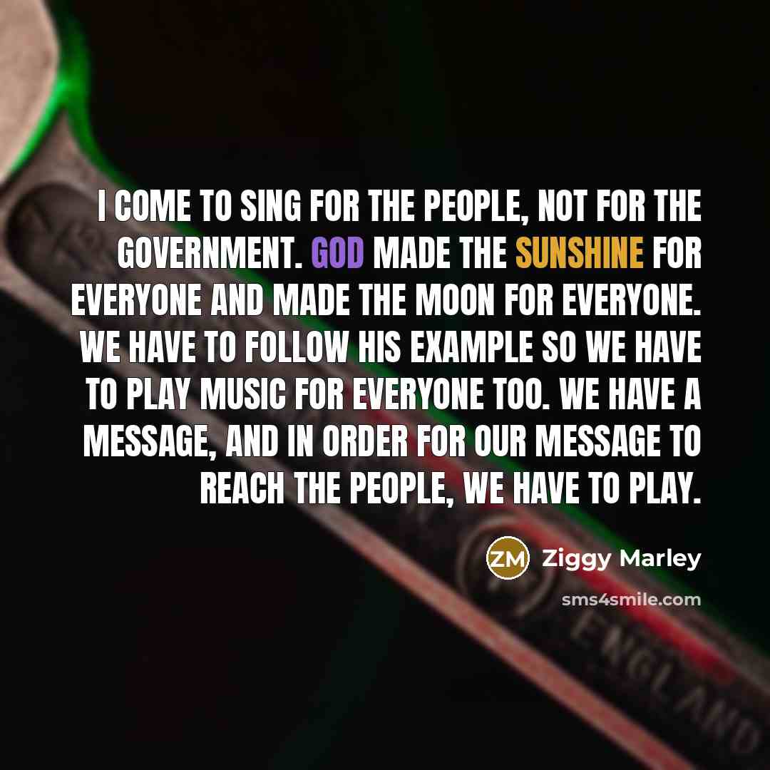 “I come to sing for the people, not for the government. God made the sunshine for everyone and made the moon for everyone. We have to follow his example so we have to play music for everyone too. We have a message, and in order for our message to reach the people, we have to play.” quote by Ziggy Marley
