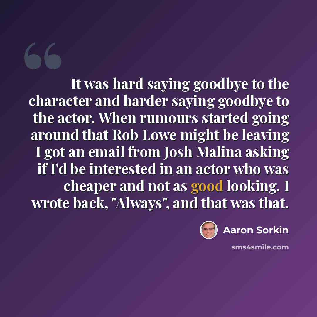 “It was hard saying goodbye to the character and harder saying goodbye to the actor. When rumours started going around that Rob Lowe might be leaving I got an email from Josh Malina asking if I'd be interested in an actor who was cheaper and not as good looking. I wrote back, "Always", and that was…” quote by Aaron Sorkin