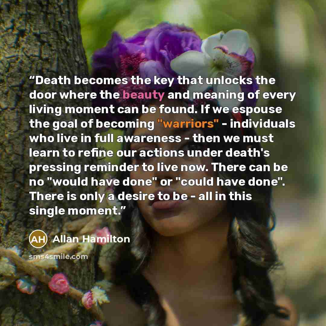 “Death becomes the key that unlocks the door where the beauty and meaning of every living moment can be found. If we espouse the goal of becoming "warriors" - individuals who live in full awareness - then we must learn to refine our actions under death's pressing reminder to live now. There can be…” quote by Allan Hamilton