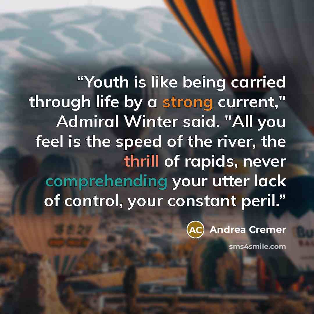 “Youth is like being carried through life by a strong current," Admiral Winter said. "All you feel is the speed of the river, the thrill of rapids, never comprehending your utter lack of control, your constant peril.” quote by Andrea Cremer