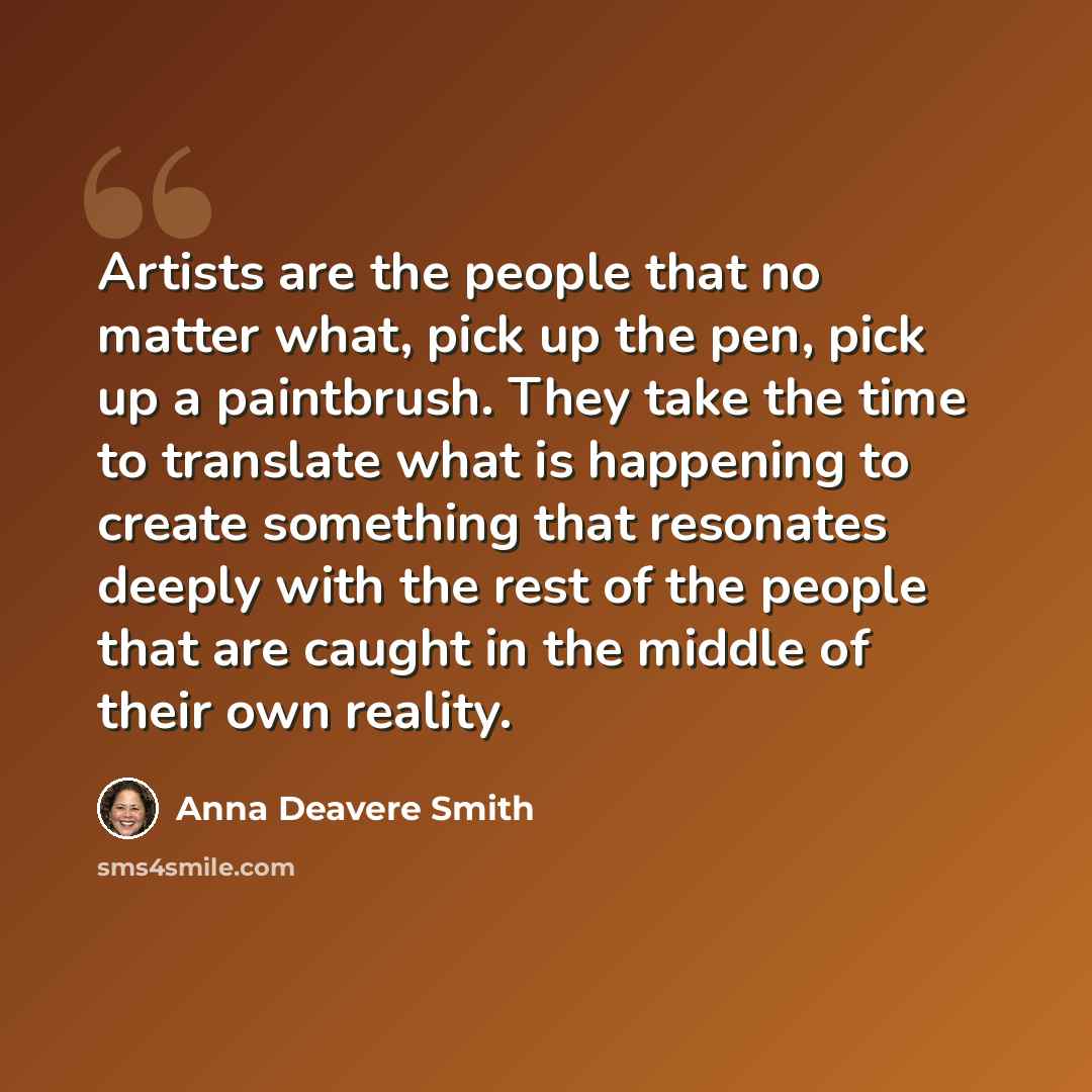 “Artists are the people that no matter what, pick up the pen, pick up a paintbrush. They take the time to translate what is happening to create something that resonates deeply with the rest of the people that are caught in the middle of their own reality.” quote by Anna Deavere Smith