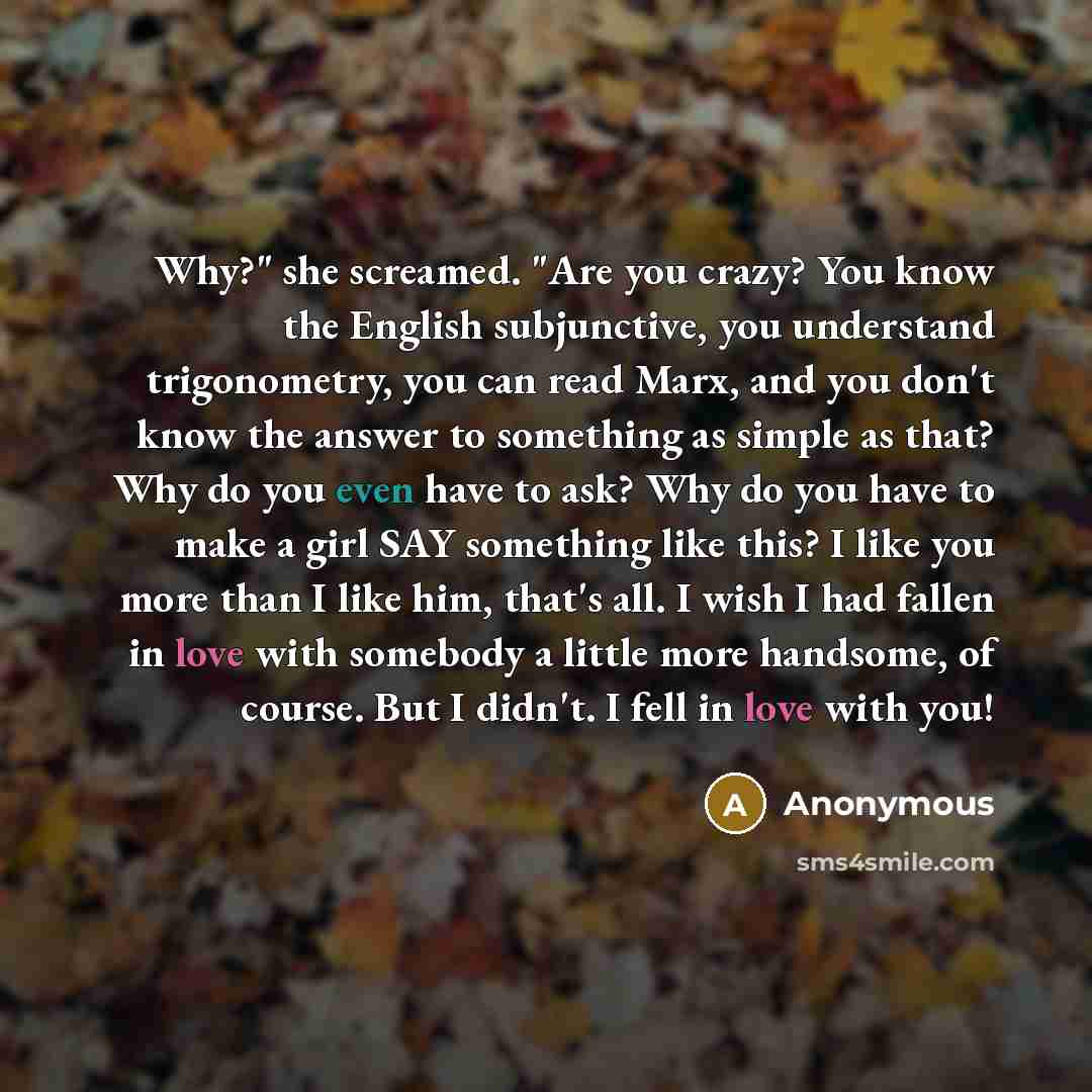 “Why?" she screamed. "Are you crazy? You know the English subjunctive, you understand trigonometry, you can read Marx, and you don't know the answer to something as simple as that? Why do you even have to ask? Why do you have to make a girl SAY something like this? I like you more than I like him…” quote by Anonymous