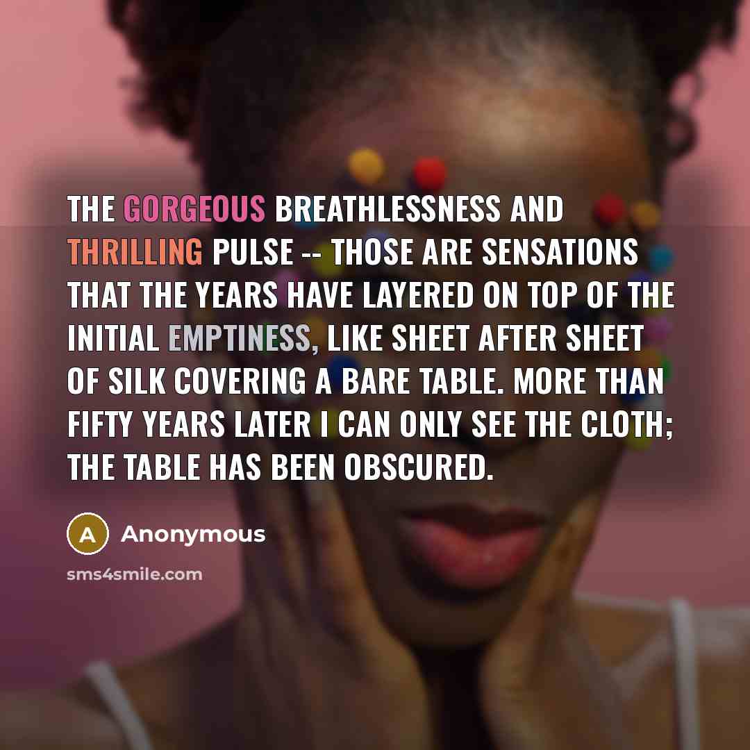 “The gorgeous breathlessness and thrilling pulse -- those are sensations that the years have layered on top of the initial emptiness, like sheet after sheet of silk covering a bare table. More than fifty years later I can only see the cloth; the table has been obscured.” quote by Anonymous