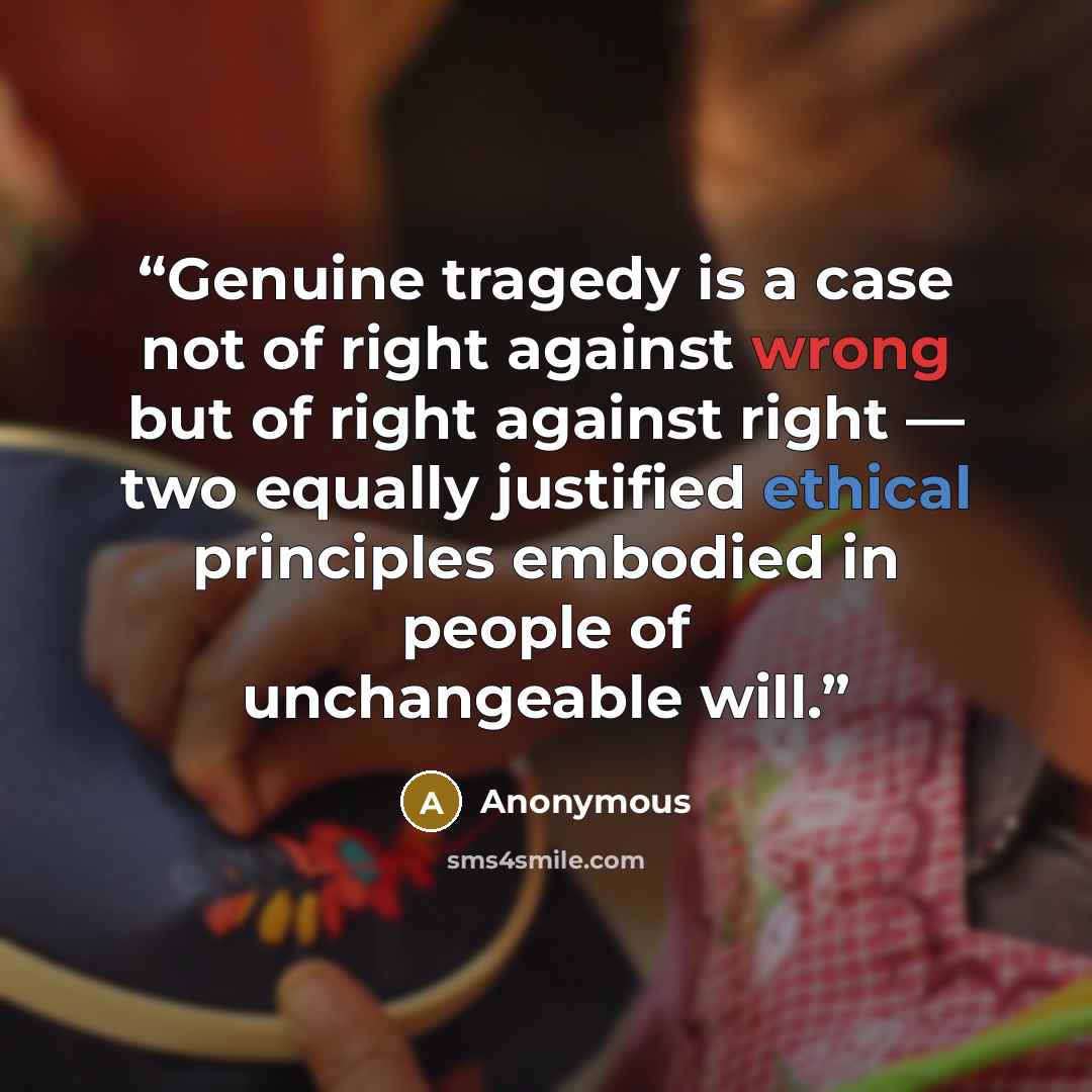 “Genuine tragedy is a case not of right against wrong but of right against right — two equally justified ethical principles embodied in people of unchangeable will.” quote by Anonymous