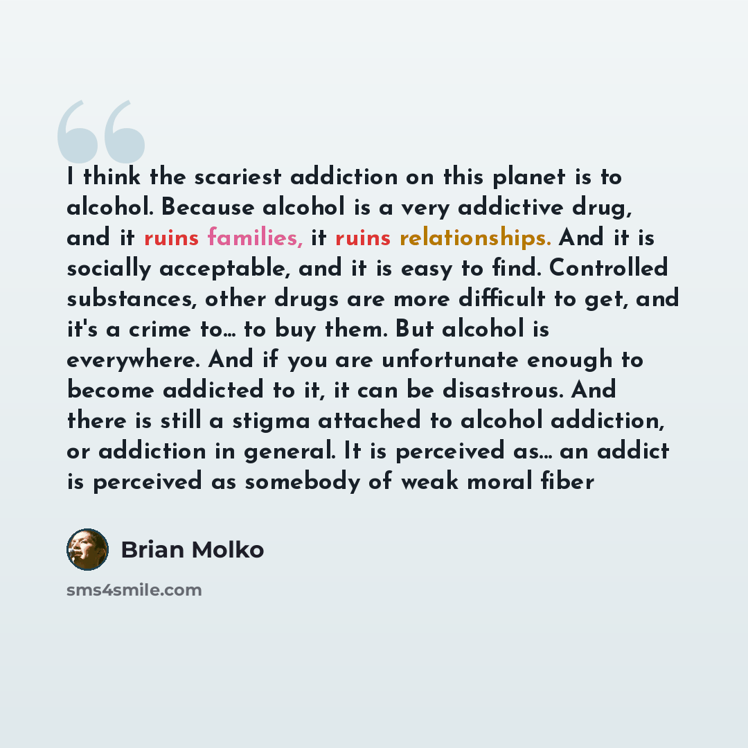 “I think the scariest addiction on this planet is to alcohol. Because alcohol is a very addictive drug, and it ruins families, it ruins relationships. And it is socially acceptable, and it is easy to find. Controlled substances, other drugs are more difficult to get, and it's a crime to... to buy…” quote by Brian Molko
