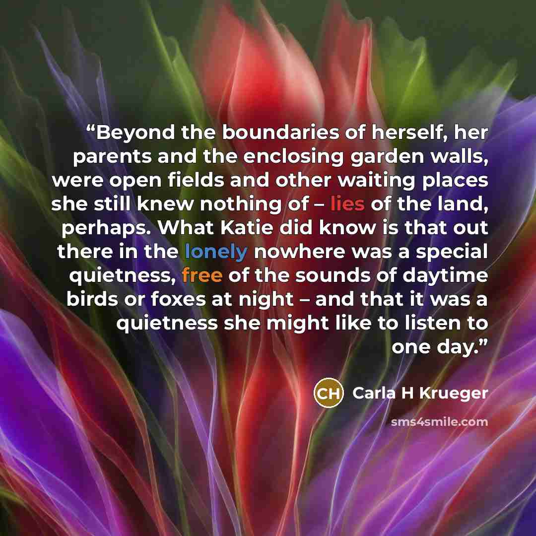 “Beyond the boundaries of herself, her parents and the enclosing garden walls, were open fields and other waiting places she still knew nothing of – lies of the land, perhaps. What Katie did know is that out there in the lonely nowhere was a special quietness, free of the sounds of daytime birds or…” quote by Carla H Krueger