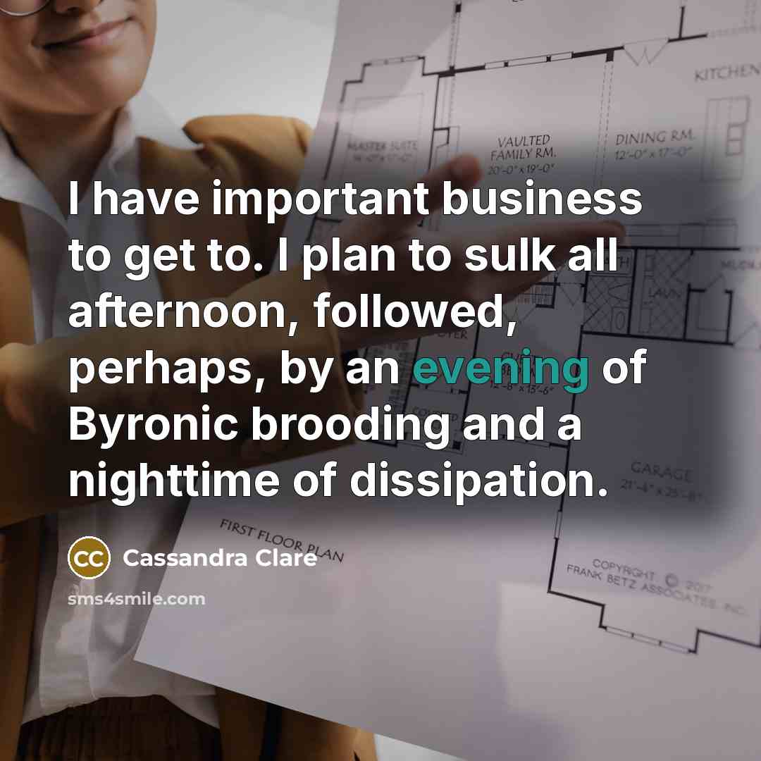 “I have important business to get to. I plan to sulk all afternoon, followed, perhaps, by an evening of Byronic brooding and a nighttime of dissipation.” quote by Cassandra Clare