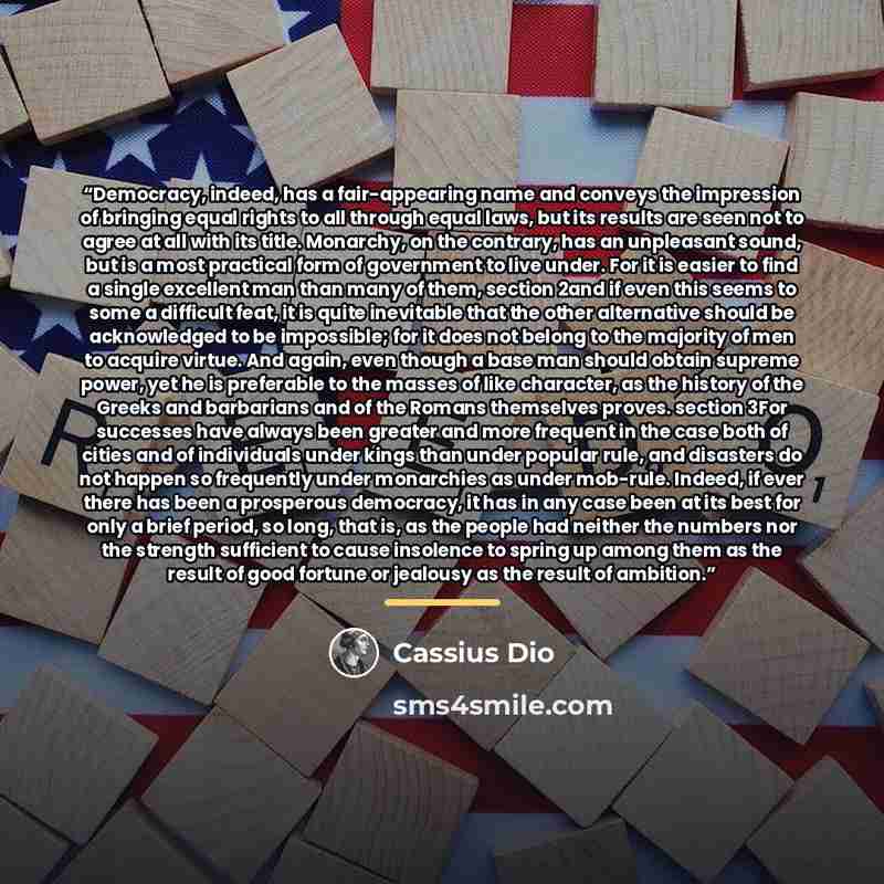 “Democracy, indeed, has a fair-appearing name and conveys the impression of bringing equal rights to all through equal laws, but its results are seen not to agree at all with its title. Monarchy, on the contrary, has an unpleasant sound, but is a most practical form of government to live under. For…” quote by Cassius Dio