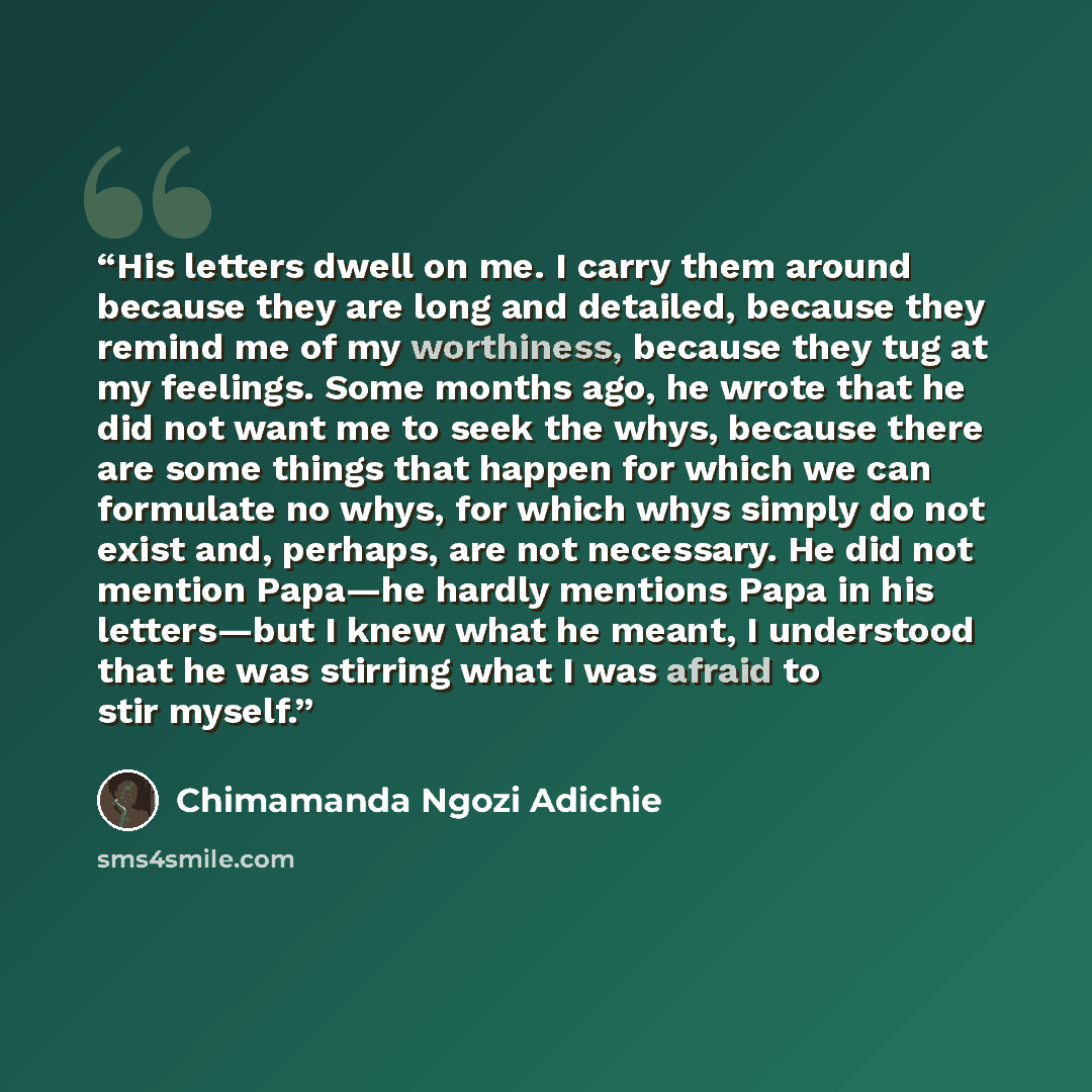 “His letters dwell on me. I carry them around because they are long and detailed, because they remind me of my worthiness, because they tug at my feelings. Some months ago, he wrote that he did not want me to seek the whys, because there are some things that happen for which we can formulate no…” quote by Chimamanda Ngozi Adichie